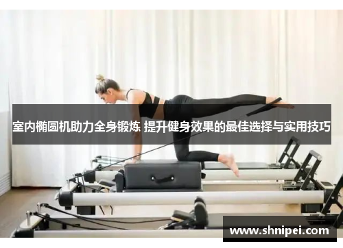 室内椭圆机助力全身锻炼 提升健身效果的最佳选择与实用技巧