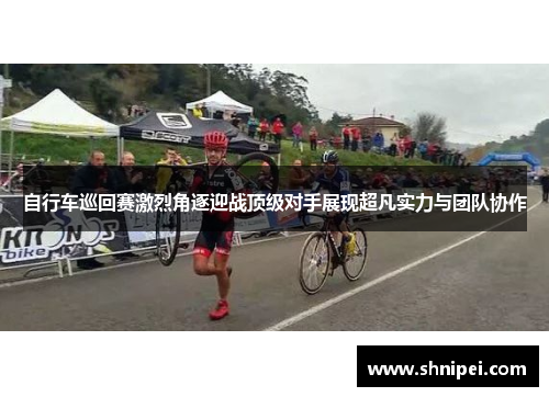 自行车巡回赛激烈角逐迎战顶级对手展现超凡实力与团队协作