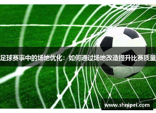 足球赛事中的场地优化：如何通过场地改造提升比赛质量